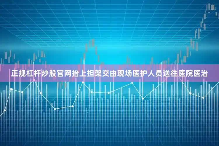 正规杠杆炒股官网抬上担架交由现场医护人员送往医院医治