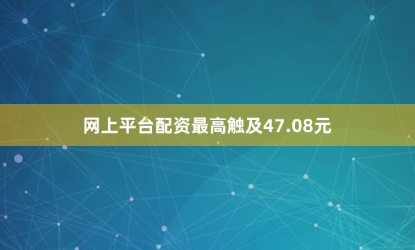 网上平台配资最高触及47.08元